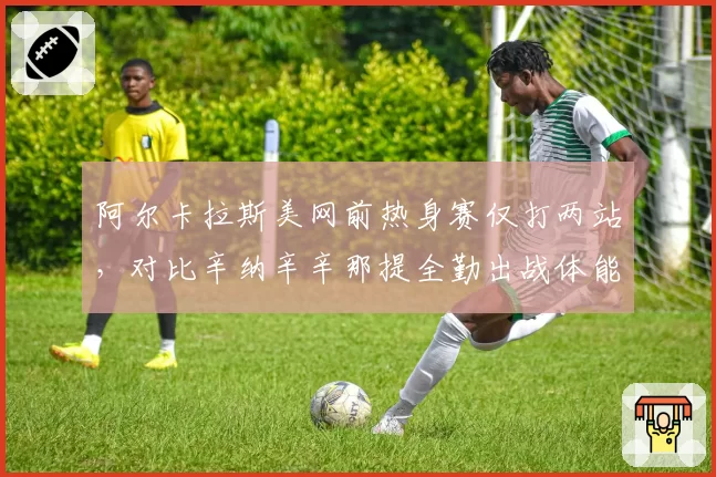 阿尔卡拉斯美网前热身赛仅打两站,对比辛纳辛辛那提全勤出战体能储备战况悬殊