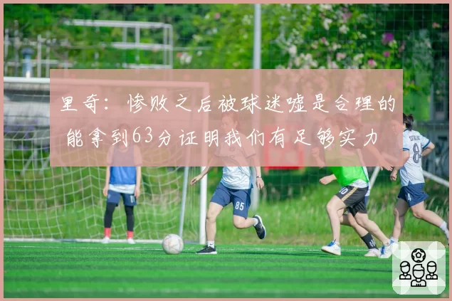 里奇:惨败之后被球迷嘘是合理的 能拿到63分证明我们有足够实力