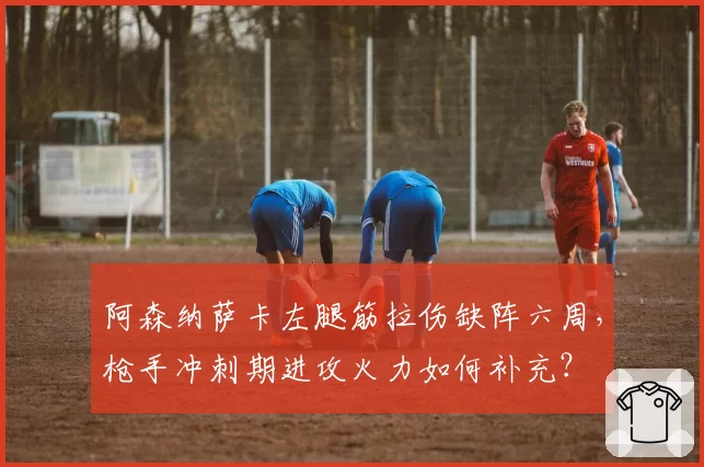 阿森纳萨卡左腿筋拉伤缺阵六周,枪手冲刺期进攻火力如何补充?