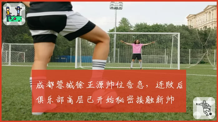 成都蓉城徐正源帅位告急,连败后俱乐部高层已开始秘密接触新帅
