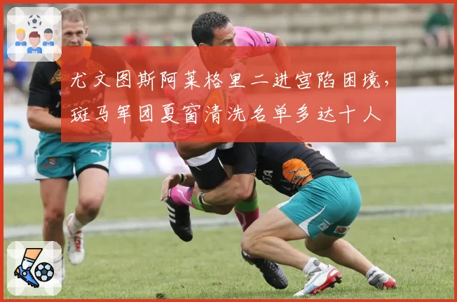 尤文图斯阿莱格里二进宫陷困境,斑马军团夏窗清洗名单多达十人