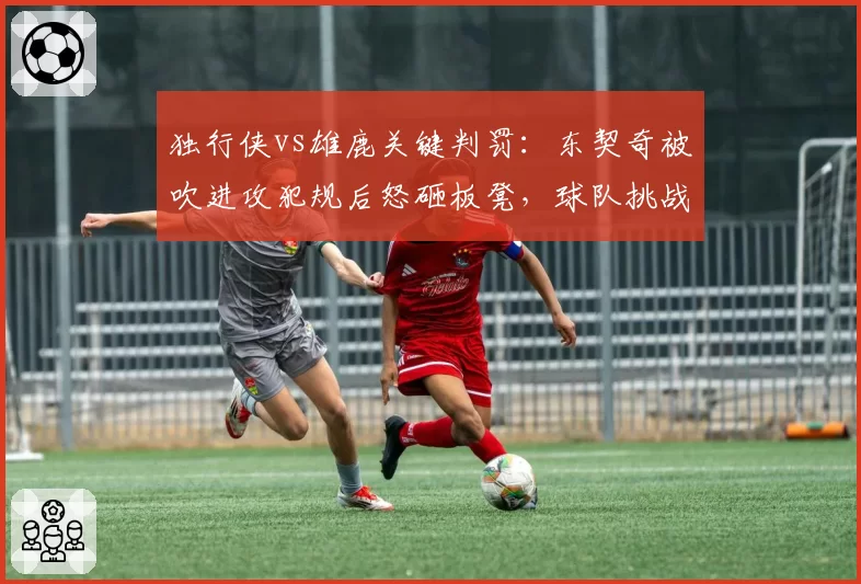 独行侠vs雄鹿关键判罚：东契奇被吹进攻犯规后怒砸板凳，球队挑战失败率100%