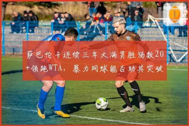 萨巴伦卡连续三年大满贯胜场数20+领跑WTA，暴力网球能否助其突破大满贯第4冠？